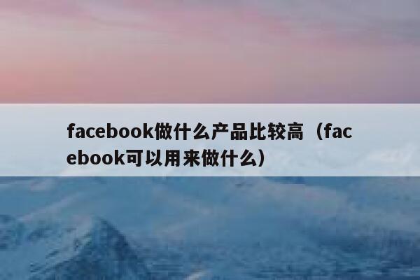 facebook做什么产品比较高（facebook可以用来做什么） 第1张