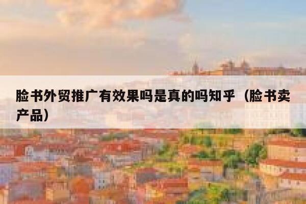 脸书外贸推广有效果吗是真的吗知乎（脸书卖产品） 第1张