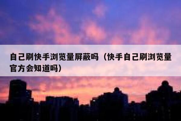 自己刷快手浏览量屏蔽吗（快手自己刷浏览量官方会知道吗） 第1张