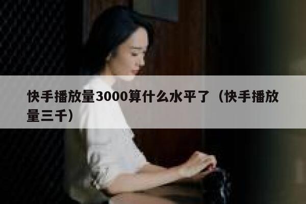 快手播放量3000算什么水平了（快手播放量三千） 第1张