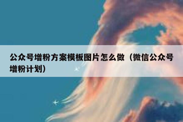 公众号增粉方案模板图片怎么做（微信公众号增粉计划） 第1张