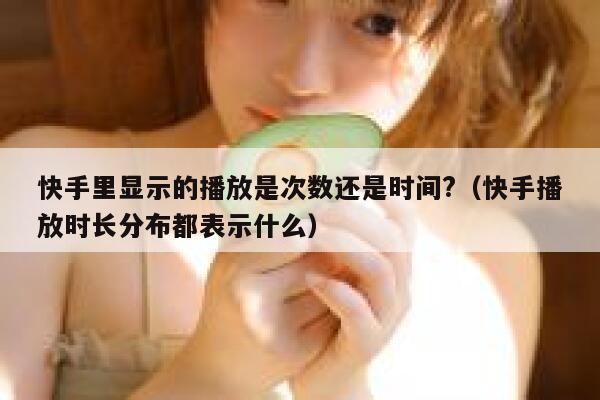 快手里显示的播放是次数还是时间?（快手播放时长分布都表示什么） 第1张