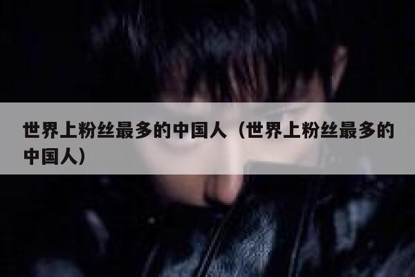 世界上粉丝最多的中国人(世界上粉丝最多的中国人) 第1张 世界上粉丝最多的中国人(世界上粉丝最多的中国人) 第1张