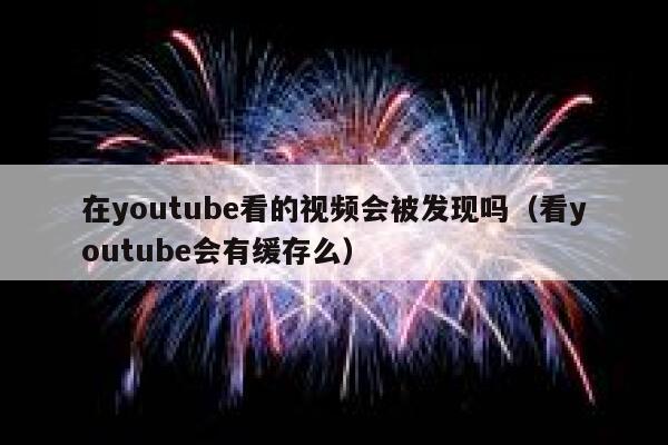 在youtube看的视频会被发现吗（看youtube会有缓存么） 第1张