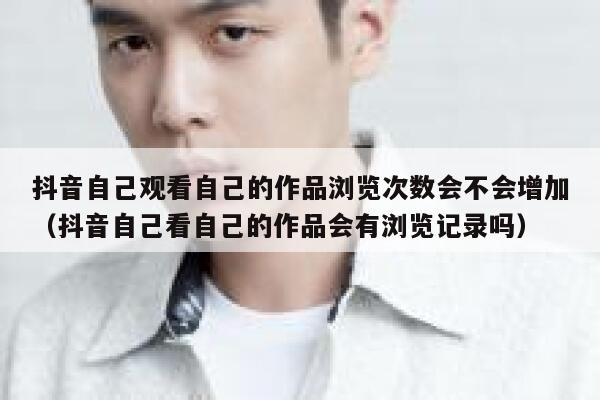 抖音自己观看自己的作品浏览次数会不会增加（抖音自己看自己的作品会有浏览记录吗） 第1张