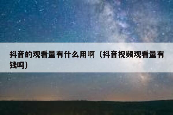 抖音的观看量有什么用啊（抖音视频观看量有钱吗） 第1张