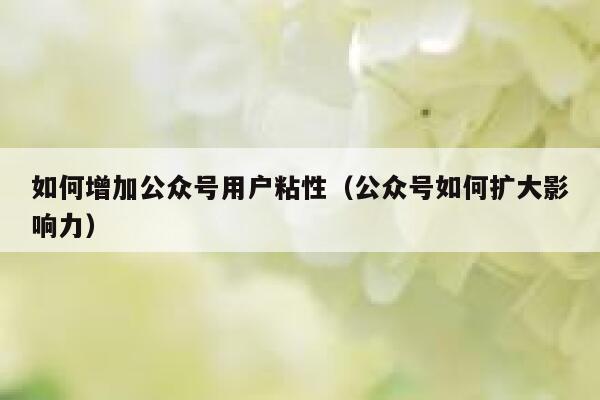 如何增加公众号用户粘性(公众号如何扩大影响力) 第1张 如何增加公众号用户粘性(公众号如何扩大影响力) 第1张