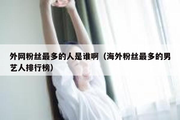 外网粉丝最多的人是谁啊（海外粉丝最多的男艺人排行榜） 第1张