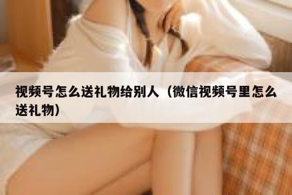 视频号怎么送礼物给别人（微信视频号里怎么送礼物） 第1张