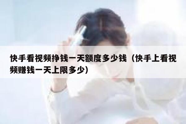 快手看视频挣钱一天额度多少钱（快手上看视频赚钱一天上限多少） 第1张