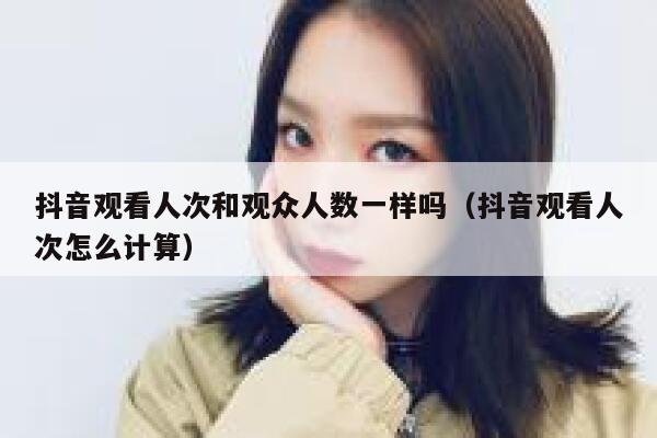 抖音观看人次和观众人数一样吗（抖音观看人次怎么计算） 第1张