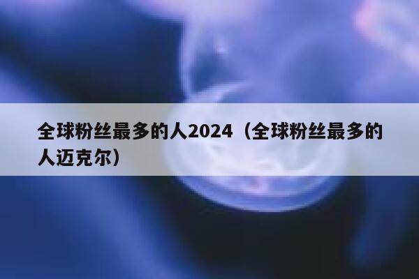 全球粉丝最多的人2024（全球粉丝最多的人迈克尔） 第1张