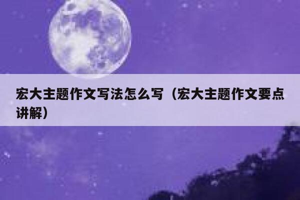 宏大主题作文写法怎么写（宏大主题作文要点讲解） 第1张