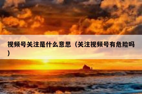 视频号关注是什么意思(关注视频号有危险吗) 第1张 视频号关注是什么意思(关注视频号有危险吗) 第1张