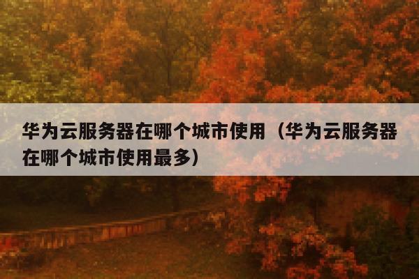 华为云服务器在哪个城市使用（华为云服务器在哪个城市使用最多） 第1张