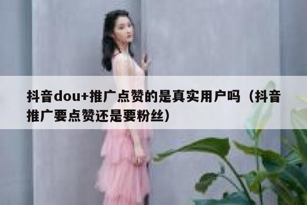 抖音dou+推广点赞的是真实用户吗(抖音推广要点赞还是要粉丝) 第1张 抖音dou+推广点赞的是真实用户吗(抖音推广要点赞还是要粉丝) 第1张