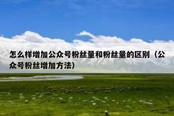 怎么样增加公众号粉丝量和粉丝量的区别（公众号粉丝增加方法） 第1张
