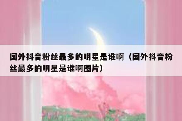 国外抖音粉丝最多的明星是谁啊（国外抖音粉丝最多的明星是谁啊图片） 第1张