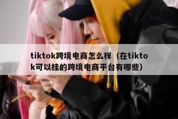 tiktok跨境电商怎么样（在tiktok可以挂的跨境电商平台有哪些） 第1张