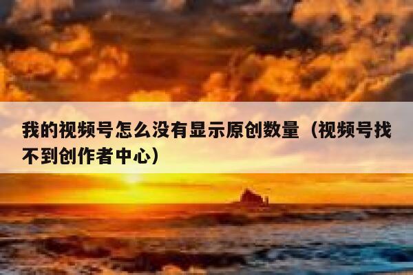 我的视频号怎么没有显示原创数量（视频号找不到创作者中心） 第1张