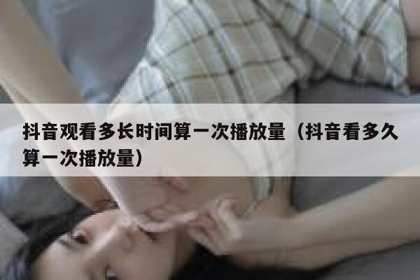 抖音观看多长时间算一次播放量（抖音看多久算一次播放量） 第1张