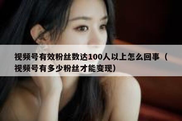 视频号有效粉丝数达100人以上怎么回事（视频号有多少粉丝才能变现） 第1张