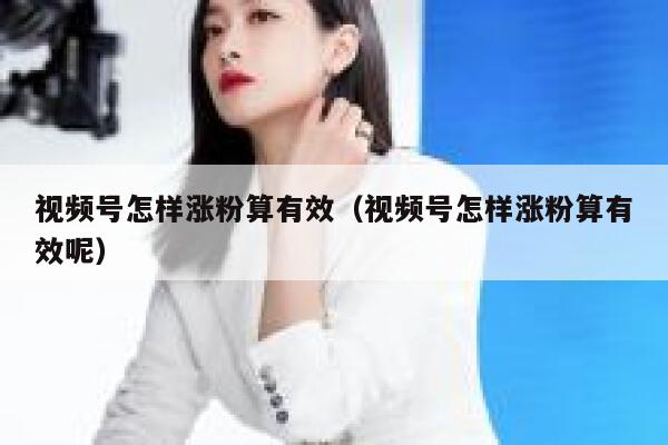 视频号怎样涨粉算有效（视频号怎样涨粉算有效呢） 第1张