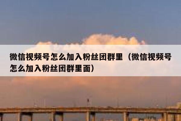 微信视频号怎么加入粉丝团群里（微信视频号怎么加入粉丝团群里面） 第1张