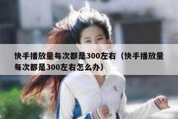 快手播放量每次都是300左右（快手播放量每次都是300左右怎么办） 第1张
