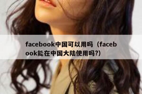 facebook中国可以用吗（facebook能在中国大陆使用吗?） 第1张