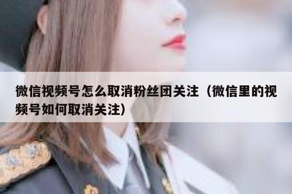 微信视频号怎么取消粉丝团关注（微信里的视频号如何取消关注） 第1张