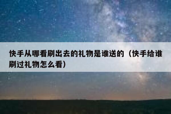 快手从哪看刷出去的礼物是谁送的（快手给谁刷过礼物怎么看） 第1张