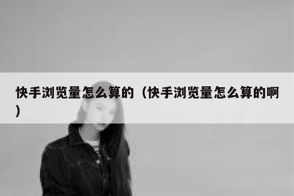 快手浏览量怎么算的（快手浏览量怎么算的啊） 第1张