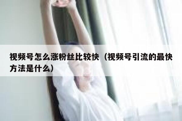 视频号怎么涨粉丝比较快（视频号引流的最快方法是什么） 第1张