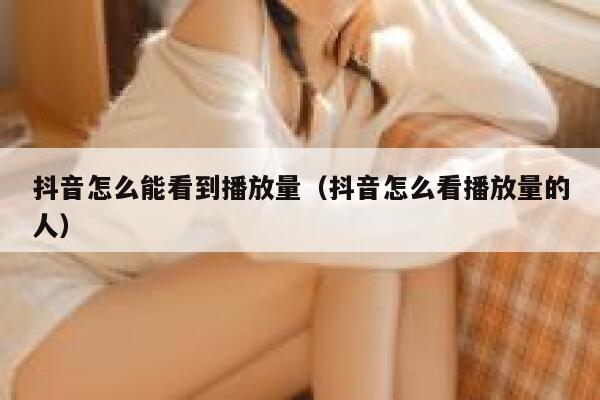 抖音怎么能看到播放量（抖音怎么看播放量的人） 第1张