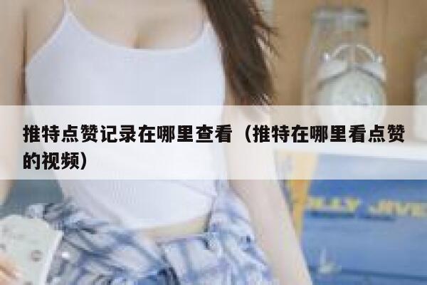 推特点赞记录在哪里查看（推特在哪里看点赞的视频） 第1张