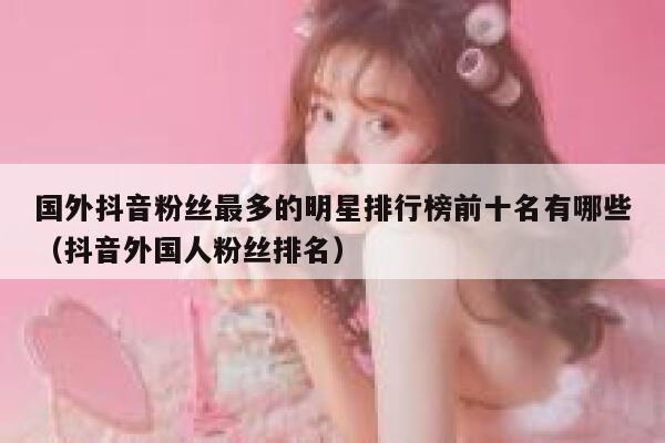 国外抖音粉丝最多的明星排行榜前十名有哪些(抖音外国人粉丝排名) 第1张 国外抖音粉丝最多的明星排行榜前十名有哪些(抖音外国人粉丝排名) 第1张