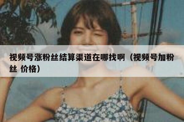 视频号涨粉丝结算渠道在哪找啊（视频号加粉丝 价格） 第1张