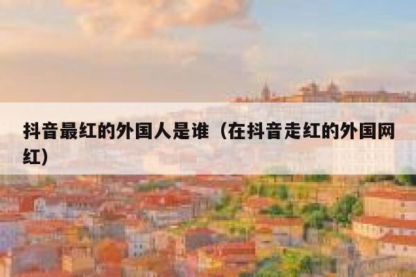 抖音最红的外国人是谁（在抖音走红的外国网红） 第1张