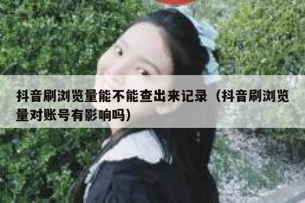 抖音刷浏览量能不能查出来记录（抖音刷浏览量对账号有影响吗） 第1张