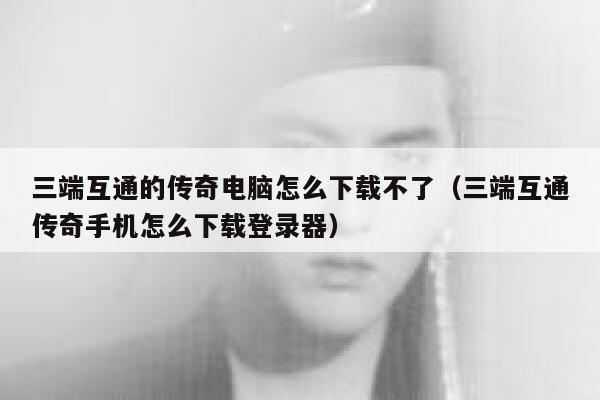 三端互通的传奇电脑怎么下载不了（三端互通传奇手机怎么下载登录器） 第1张