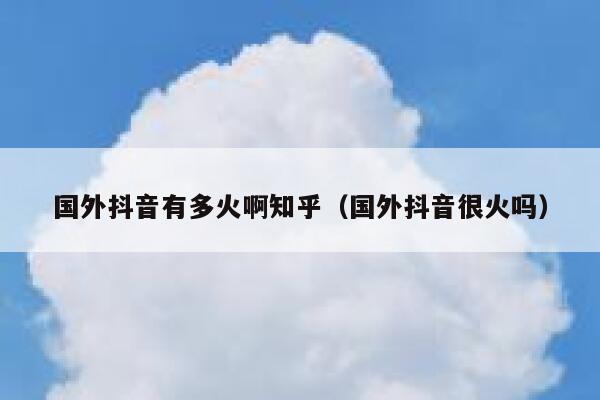 国外抖音有多火啊知乎（国外抖音很火吗） 第1张