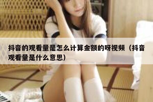 抖音的观看量是怎么计算金额的呀视频（抖音观看量是什么意思） 第1张