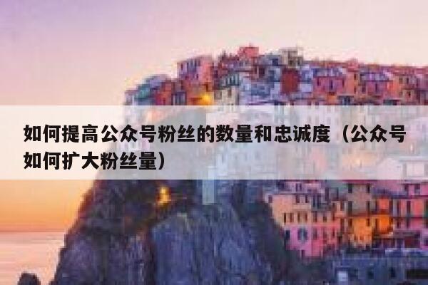 如何提高公众号粉丝的数量和忠诚度（公众号如何扩大粉丝量） 第1张