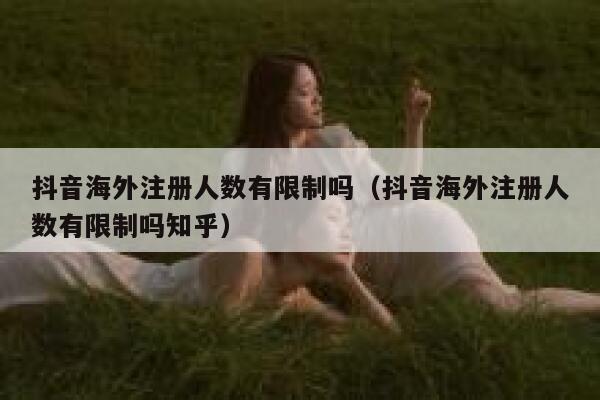 抖音海外注册人数有限制吗（抖音海外注册人数有限制吗知乎） 第1张