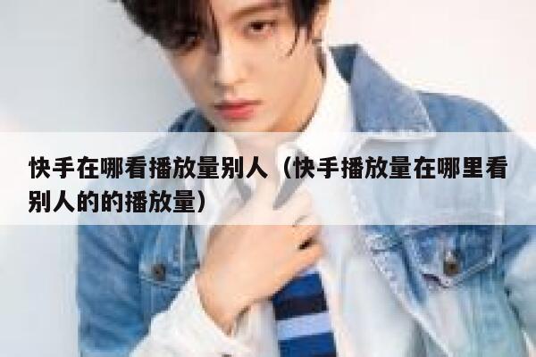 快手在哪看播放量别人（快手播放量在哪里看别人的的播放量） 第1张