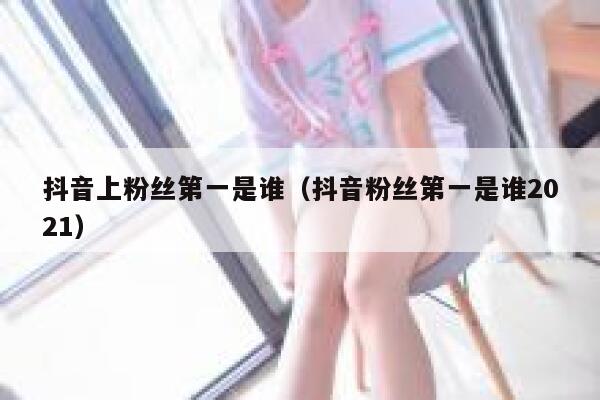 抖音上粉丝第一是谁（抖音粉丝第一是谁2021） 第1张