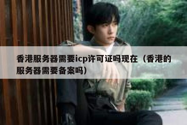香港服务器需要icp许可证吗现在（香港的服务器需要备案吗） 第1张