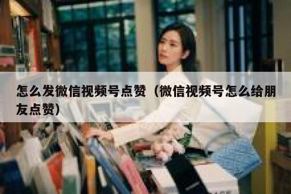 怎么发微信视频号点赞（微信视频号怎么给朋友点赞） 第1张