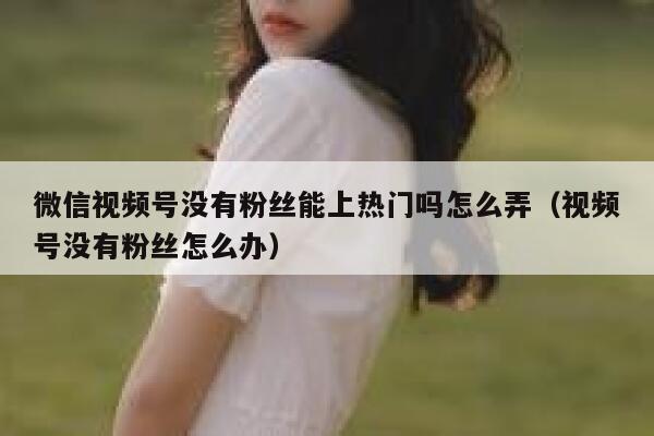 微信视频号没有粉丝能上热门吗怎么弄（视频号没有粉丝怎么办） 第1张